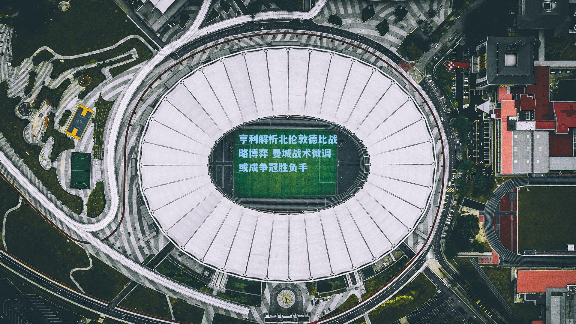 亨利解析北伦敦德比战略博弈 曼城战术微调或成争冠胜负手