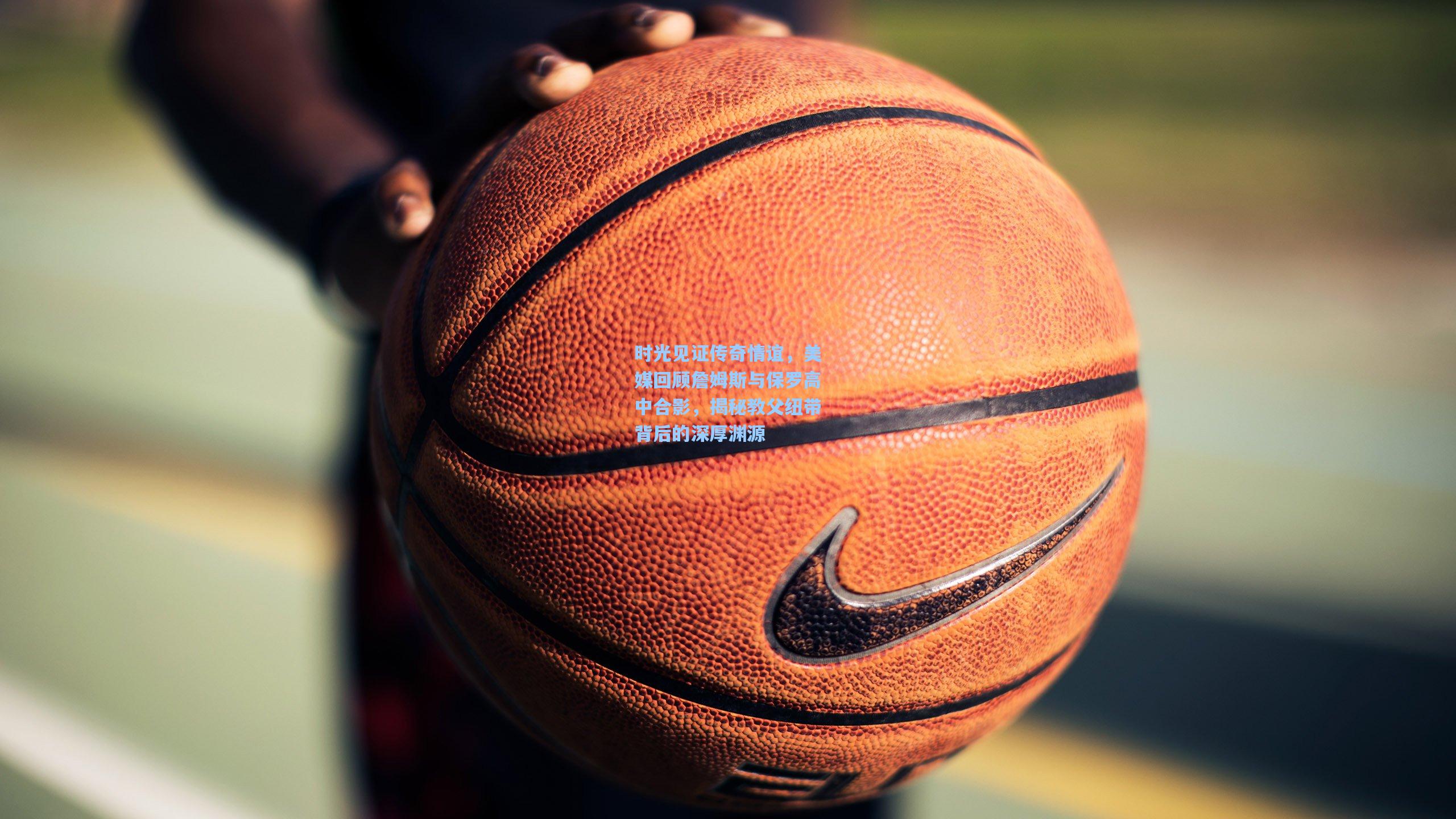 时光见证传奇情谊，美媒回顾詹姆斯与保罗高中合影，揭秘教父纽带背后的深厚渊源