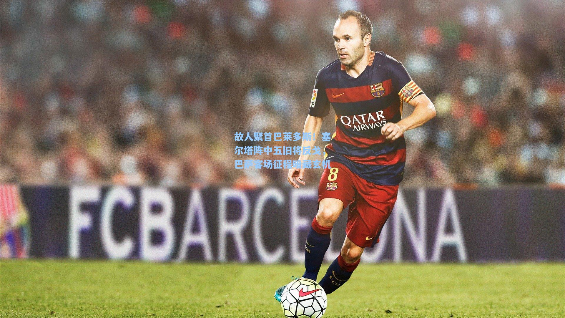 故人聚首巴莱多斯！塞尔塔阵中五旧将反戈，巴萨客场征程暗藏玄机