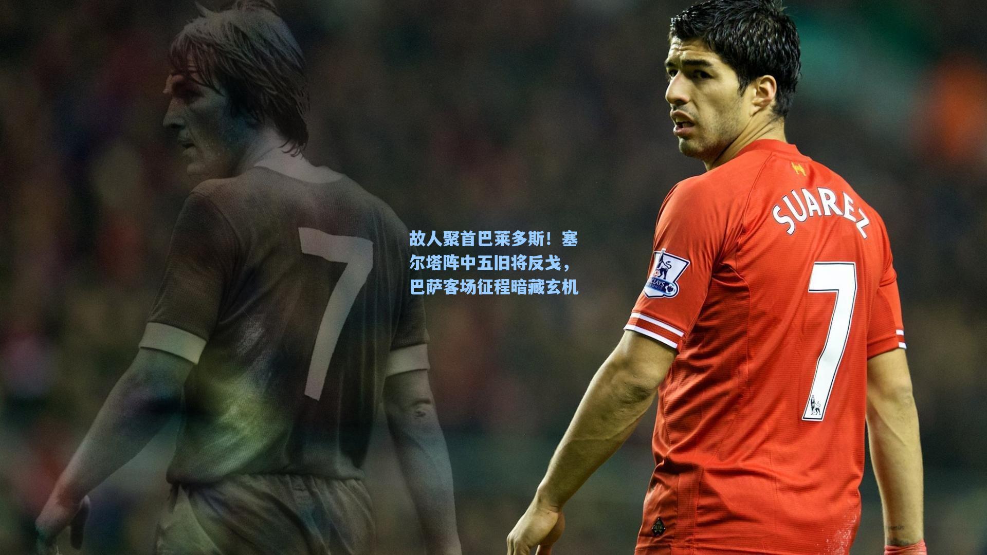 故人聚首巴莱多斯！塞尔塔阵中五旧将反戈，巴萨客场征程暗藏玄机